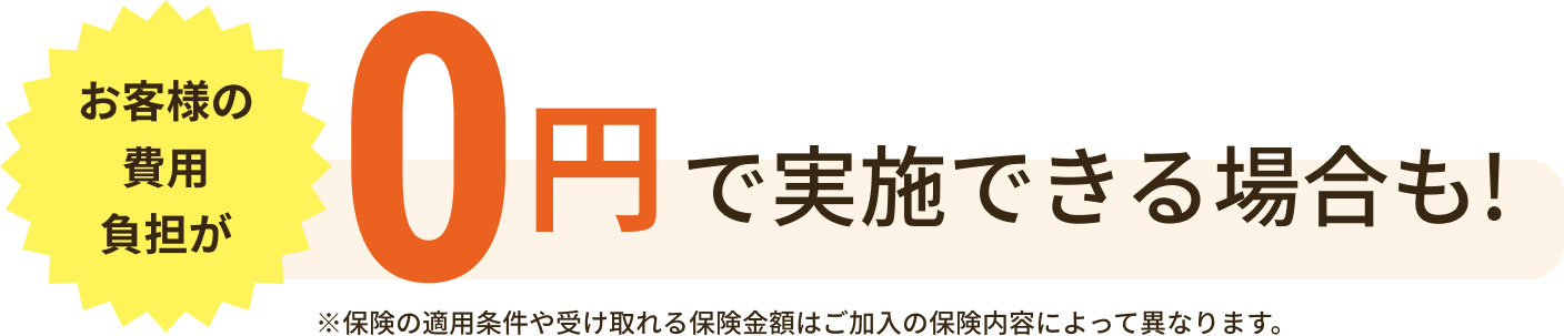 お客様の費用負担が0円で実施できる場合も！※保険の適用条件や受け取れる保険金額はご加入の保険内容によって異なります。