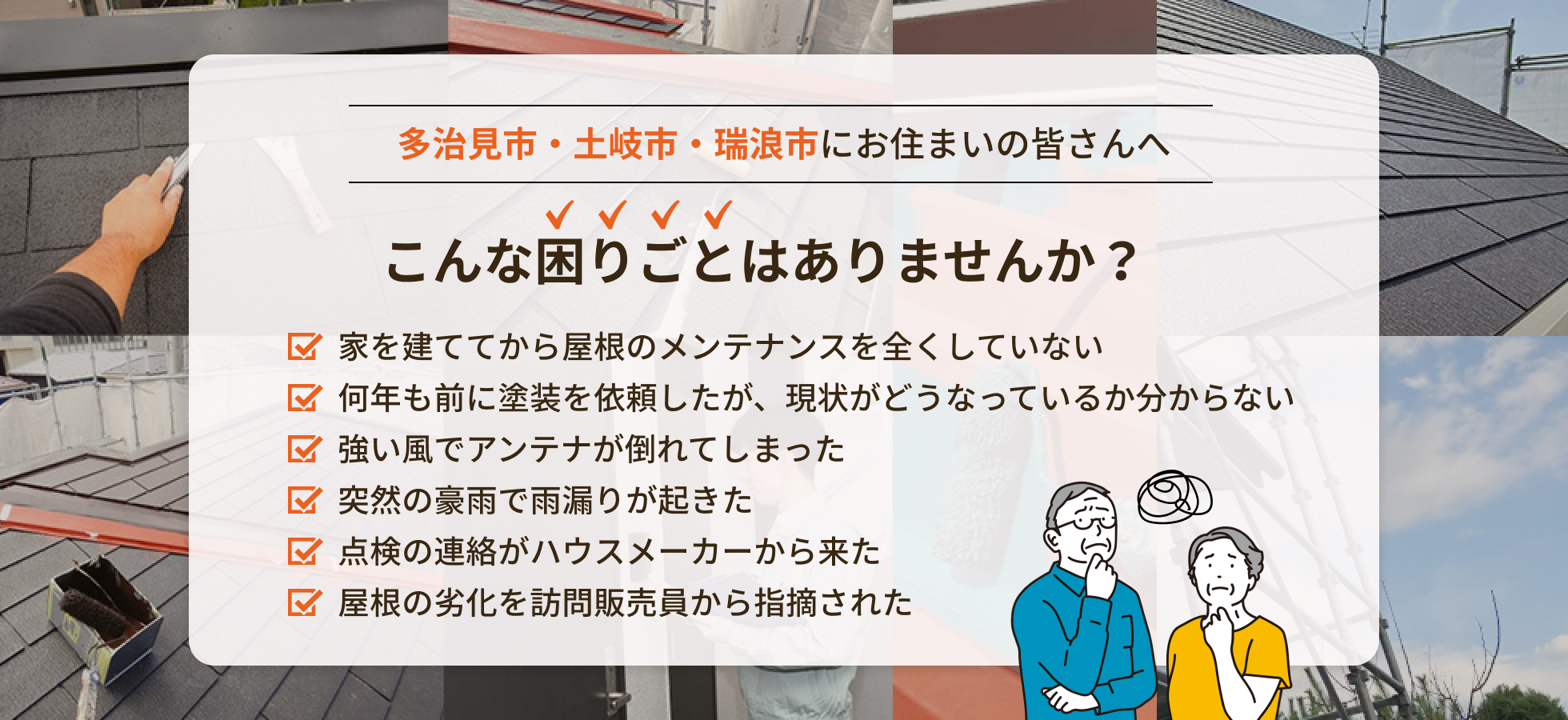 画像：戸建てにお住まいの皆さんへ こんな困りごとはりませんか？家を建ててから屋根のメンテナンスを全くしていない、何年も前に塗装を依頼したが、現状がどうなっているか分からない、強い風でアンテナが倒れてしまった、突然の豪雨で雨漏りが起きた、点検の連絡がハウスメーカーから来た、屋根の劣化を訪問販売員から指摘された